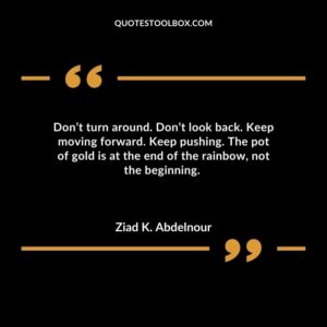 Dont turn around. Dont look back. Keep moving forward. Keep pushing. The pot of gold is at the end of the rainbow not the beginning.