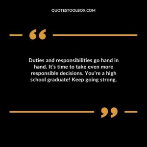 Duties and responsibilities go hand in hand. Its time to take even more responsible decisions. Youre a high school graduate Keep going strong.