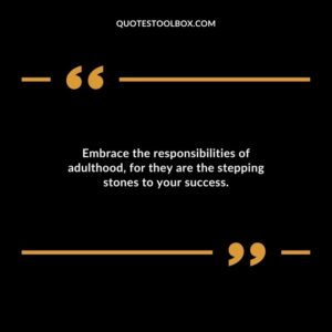 Embrace the responsibilities of adulthood for they are the stepping stones to your success.