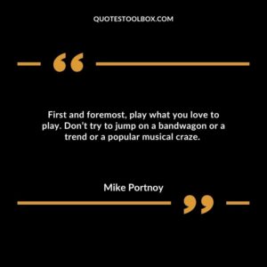 First and foremost, play what you love to play. Don’t try to jump on a bandwagon or a trend or a popular musical craze.
