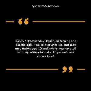 Happy 10th birthday! Bravo on turning one decade old! I realize it sounds old, but that only makes you 10 and means you have 10 birthday wishes to make. Hope each one comes true!