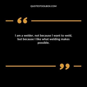I am a welder, not because I want to weld, but because I like what welding makes possible.