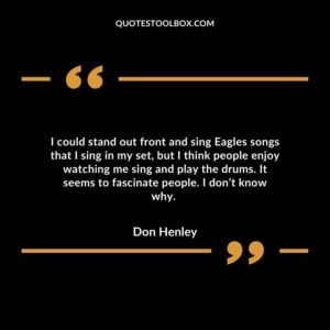 I could stand out front and sing Eagles songs that I sing in my set, but I think people enjoy watching me sing and play the drums. a