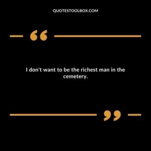 I dont want to be the richest man in the cemetery.