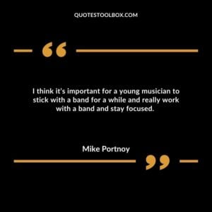 I think it’s important for a young musician to stick with a band for a while and really work with a band and stay focused.