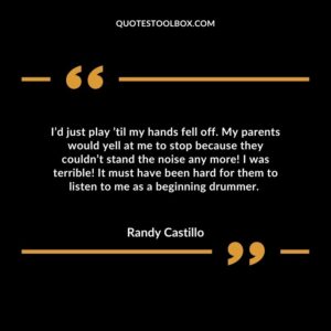 I’d just play ’til my hands fell off. My parents would yell at me to stop because they couldn’t stand the noise any more! I was terrible!