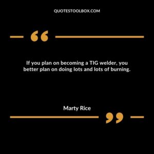 If you plan on becoming a TIG welder, you better plan on doing lots and lots of burning.