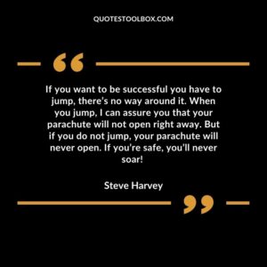 If you want to be successful you have to jump, there’s no way around it. When you jump, I can assure you that your parachute will not open right away. But if you do not jump, your