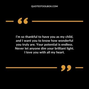I’m so thankful to have you as my child, and I want you to know how wonderful you truly are. Your potential is endless. Never let anyone dim your brilliant light. I love you with