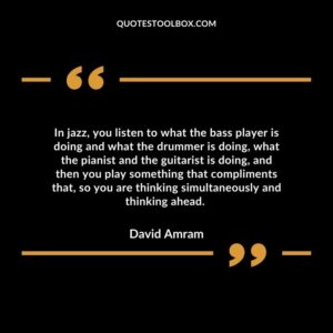 In jazz, you listen to what the bass player is doing and what the drummer is doing, what the pianist and the guitarist is doing,