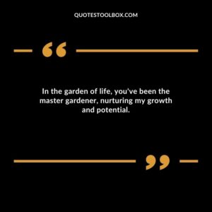 In the garden of life youve been the master gardener nurturing my growth and potential.