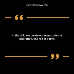 In the rink, we create our own stories of inspiration, one roll at a time.