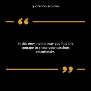 In this new month, may you find the courage to chase your passions relentlessly.