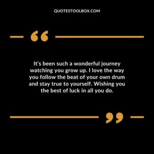 Its been such a wonderful journey watching you grow up. I love the way you follow the beat of your own drum and stay true to yourself. Wishing you the best of luck in all you do.