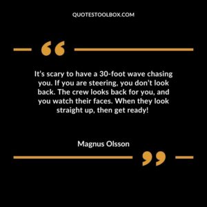 Its scary to have a 30 foot wave chasing you. If you are steering you dont look back. The crew looks back for you and you watch their faces. When they look straight up then get ready!