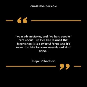 I've made mistakes, and I've hurt people I care about. But I've also learned that forgiveness is a powerful force, and it's never too late to make amends and start anew.