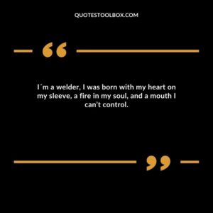 I´m a welder, I was born with my heart on my sleeve, a fire in my soul, and a mouth I can’t control.