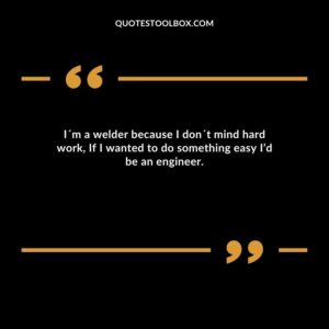 I´m a welder because I don´t mind hard work, If I wanted to do something easy I’d be an engineer.
