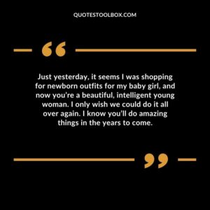 Just yesterday, it seems I was shopping for newborn outfits for my baby girl, and now you’re a beautiful, intelligent young woman. I only wish we could do it all over again. I know