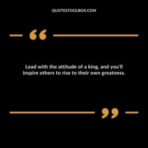 Lead with the attitude of a king, and you'll inspire others to rise to their own greatness.