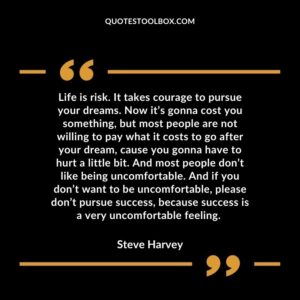 Life is risk. It takes courage to pursue your dreams. Now it’s gonna cost you something, but most people are not willing to pay what it costs to go after your dream, cause you gonna