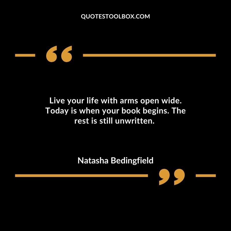 Live your life with arms open wide. Today is when your book begins. The rest is still unwritten.
