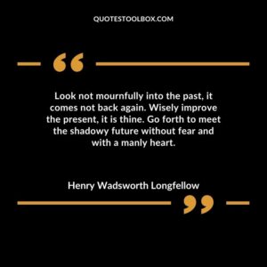 Look not mournfully into the past it comes not back again. Wisely improve the present it is thine. Go forth to meet the shadowy future without fear and with a manly heart.