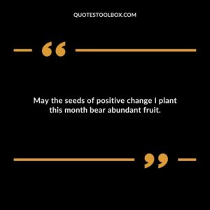 May the seeds of positive change I plant this month bear abundant fruit.