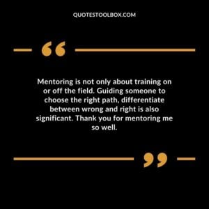 Mentoring is not only about training on or off the field. Guiding someone to choose the right path differentiate between wrong and right is also significant. Thank you for mentoring me so well.