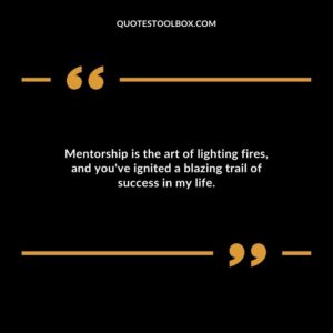 Mentorship is the art of lighting fires and youve ignited a blazing trail of success in my life.