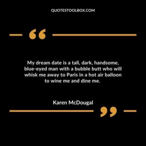 My dream date is a tall, dark, handsome, blue eyed man with a bubble butt who will whisk me away to Paris in a hot air balloon to wine me and dine me.