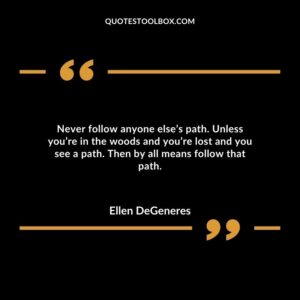 Never follow anyone else’s path. Unless you’re in the woods and you’re lost and you see a path. Then by all means follow that path.
