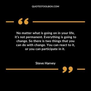 No matter what is going on in your life, it’s not permanent. Everything is going to change. So there is two things that you can do with change. You can react to it, or you can