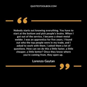 Nobody starts out knowing everything. You have to start at the bottom and pick people’s brains. When I got out of the service, I became a sheet metal welder. I was an apprentice for five years.