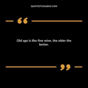 Old age is like fine wine the older the better.