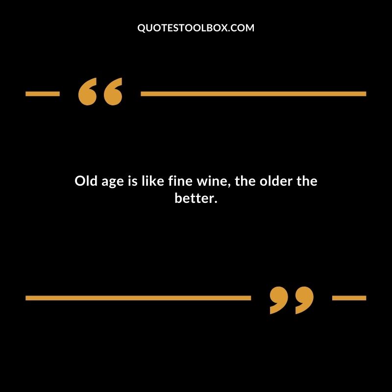 Old age is like fine wine the older the better.