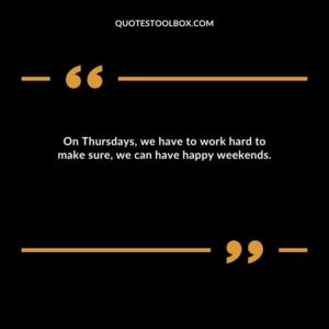 On Thursdays, we have to work hard to make sure, we can have happy weekends.