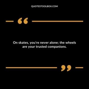 On skates, you're never alone; the wheels are your trusted companions.