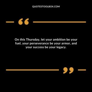 On this Thursday, let your ambition be your fuel, your perseverance be your armor, and your success be your legacy.