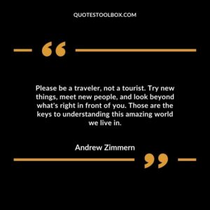 Please be a traveler, not a tourist. Try new things, meet new people, and look beyond what's right in front of you. Those are the keys to understanding this amazing world we live in.