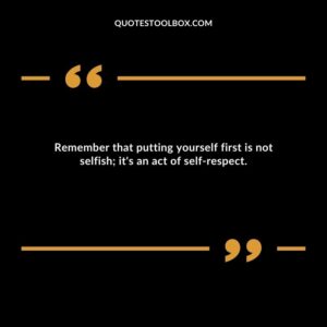Remember that putting yourself first is not selfish; it's an act of self respect.