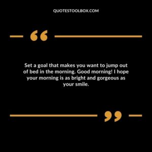 Set a goal that makes you want to jump out of bed in the morning. Good morning! I hope your morning is as bright and gorgeous as your smile.
