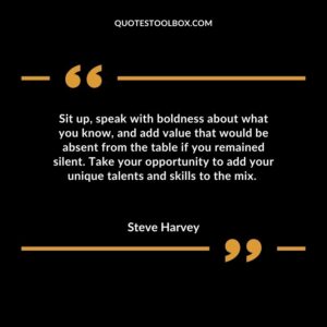 Sit up, speak with boldness about what you know, and add value that would be absent from the table if you remained silent. Take your opportunity to add your unique talents and