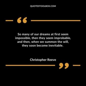 So many of our dreams at first seem impossible then they seem improbable and then when we summon the will they soon become inevitable.