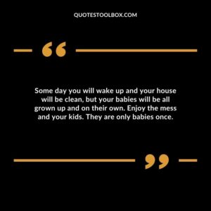 Some day you will wake up and your house will be clean, but your babies will be all grown up and on their own.