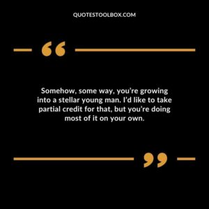 Somehow some way youre growing into a stellar young man. Id like to take partial credit for that but youre doing most of it on your own.