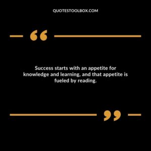 Success starts with an appetite for knowledge and learning, and that appetite is fueled by reading.