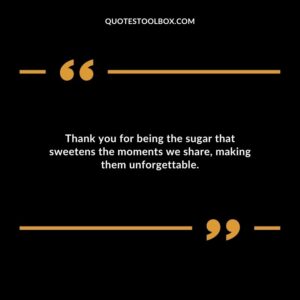 Thank you for being the sugar that sweetens the moments we share making them unforgettable.