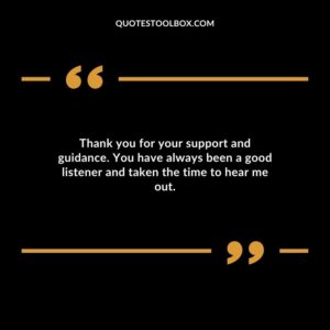 Thank you for your support and guidance. You have always been a good listener and taken the time to hear me out.