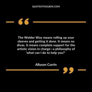 The Welder Way means rolling up your sleeves and getting it done. It means no divas. It means complete support for the artistic vision in charge—a philosophy of ‘what can I do to help you?’